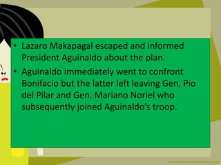 • Lazaro Makapagal escaped and informed
President Aguinaldo about the plan.
• Aguinaldo immediately went to confront
Bonifacio but the latter left leaving Gen. Pio
del Pilar and Gen. Mariano Noriel who
subsequently joined Aguinaldo’s troop.
 