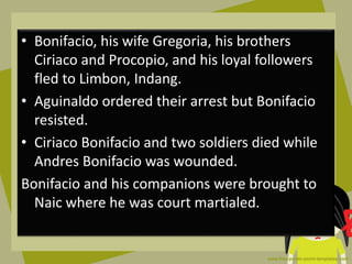 • Bonifacio, his wife Gregoria, his brothers
Ciriaco and Procopio, and his loyal followers
fled to Limbon, Indang.
• Aguinaldo ordered their arrest but Bonifacio
resisted.
• Ciriaco Bonifacio and two soldiers died while
Andres Bonifacio was wounded.
Bonifacio and his companions were brought to
Naic where he was court martialed.
 