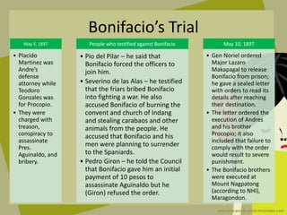 May 5, 1897
• Placido
Martinez was
Andre’s
defense
attorney while
Teodoro
Gonzales was
for Procopio.
• They were
charged with
treason,
conspiracy to
assassinate
Pres.
Aguinaldo, and
bribery.
People who testified against Bonifacio
• Pio del Pilar – he said that
Bonifacio forced the officers to
join him.
• Severino de las Alas – he testified
that the friars bribed Bonifacio
into fighting a war. He also
accused Bonifacio of burning the
convent and church of Indang
and stealing carabaos and other
animals from the people. He
accused that Bonifacio and his
men were planning to surrender
to the Spaniards.
• Pedro Giron – he told the Council
that Bonifacio gave him an initial
payment of 10 pesos to
assassinate Aguinaldo but he
(Giron) refused the order.
May 10, 1897
• Gen Noriel ordered
Major Lazaro
Makapagal to release
Bonifacio from prison;
he gave a sealed letter
with orders to read its
details after reaching
their destination.
• The letter ordered the
execution of Andres
and his brother
Procopio; it also
included that failure to
comply with the order
would result to severe
punishment.
• The Bonifacio brothers
were executed at
Mount Nagpatong
(according to NHI),
Maragondon.
Bonifacio’s Trial
 