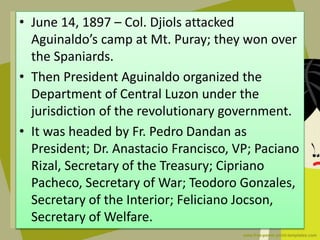 • June 14, 1897 – Col. Djiols attacked
Aguinaldo’s camp at Mt. Puray; they won over
the Spaniards.
• Then President Aguinaldo organized the
Department of Central Luzon under the
jurisdiction of the revolutionary government.
• It was headed by Fr. Pedro Dandan as
President; Dr. Anastacio Francisco, VP; Paciano
Rizal, Secretary of the Treasury; Cipriano
Pacheco, Secretary of War; Teodoro Gonzales,
Secretary of the Interior; Feliciano Jocson,
Secretary of Welfare.
 