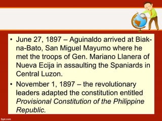 • June 27, 1897 – Aguinaldo arrived at Biak-
na-Bato, San Miguel Mayumo where he
met the troops of Gen. Mariano Llanera of
Nueva Ecija in assaulting the Spaniards in
Central Luzon.
• November 1, 1897 – the revolutionary
leaders adapted the constitution entitled
Provisional Constitution of the Philippine
Republic.
 