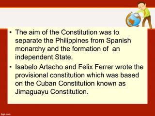 • The aim of the Constitution was to
separate the Philippines from Spanish
monarchy and the formation of an
independent State.
• Isabelo Artacho and Felix Ferrer wrote the
provisional constitution which was based
on the Cuban Constitution known as
Jimaguayu Constitution.
 