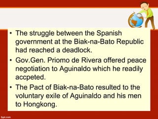 • The struggle between the Spanish
government at the Biak-na-Bato Republic
had reached a deadlock.
• Gov.Gen. Priomo de Rivera offered peace
negotiation to Aguinaldo which he readily
accpeted.
• The Pact of Biak-na-Bato resulted to the
voluntary exile of Aguinaldo and his men
to Hongkong.
 