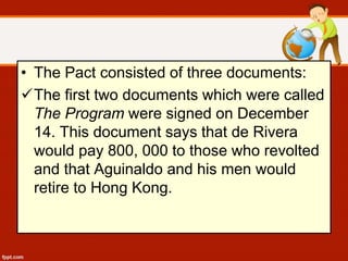 • The Pact consisted of three documents:
The first two documents which were called
The Program were signed on December
14. This document says that de Rivera
would pay 800, 000 to those who revolted
and that Aguinaldo and his men would
retire to Hong Kong.
 