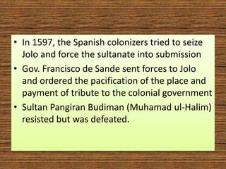• In 1597, the Spanish colonizers tried to seize
Jolo and force the sultanate into submission
• Gov. Francisco de Sande sent forces to Jolo
and ordered the pacification of the place and
payment of tribute to the colonial government
• Sultan Pangiran Budiman (Muhamad ul-Halim)
resisted but was defeated.
 