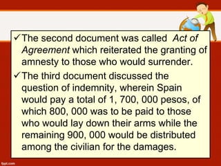 The second document was called Act of
Agreement which reiterated the granting of
amnesty to those who would surrender.
The third document discussed the
question of indemnity, wherein Spain
would pay a total of 1, 700, 000 pesos, of
which 800, 000 was to be paid to those
who would lay down their arms while the
remaining 900, 000 would be distributed
among the civilian for the damages.
 