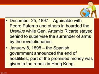 • December 25, 1897 – Aguinaldo with
Pedro Paterno and others in boarded the
Uranius while Gen. Artemio Ricarte stayed
behind to supervise the surrender of arms
by the revolutionaries.
• January 8, 1898 – the Spanish
government announced the end of
hostilities; part of the promised money was
given to the rebels in Hong Kong.
 