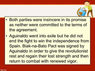 • Both parties were insincere in its promise
as neither were committed to the terms of
the agreement.
• Aguinaldo went into exile but he did not
end the fight to win the independence from
Spain. Biak-na-Bato Pact was signed by
Aguinaldo in order to give the revolutionist
rest and regain their lost strength and then
return to combat with renewed vigor.
 