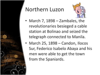 Northern Luzon
• March 7, 1898 – Zambales, the
revolutionaries besieged a cable
station at Bolinao and seized the
telegraph connected to Manila.
• March 25, 1898 – Candon, Ilocos
Sur, Federico Isabelo Abaya and his
men were able to get the town
from the Spaniards.
 