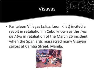 Visayas
• Pantaleon Villegas (a.k.a. Leon Kilat) incited a
revolt in retaliation in Cebu known as the Tres
de Abril in retaliation of the March 25 incident
when the Spaniards massacred many Visayan
sailors at Camba Street, Manila.
 