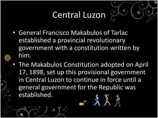 Central Luzon
• General Francisco Makabulos of Tarlac
established a provincial revolutionary
government with a constitution written by
him.
• The Makabulos Constitution adopted on April
17, 1898, set up this provisional government
in Central Luzon to continue in force until a
general government for the Republic was
established.
 