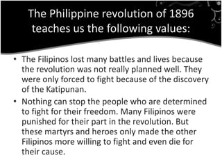 The Philippine revolution of 1896
teaches us the following values:
• The Filipinos lost many battles and lives because
the revolution was not really planned well. They
were only forced to fight because of the discovery
of the Katipunan.
• Nothing can stop the people who are determined
to fight for their freedom. Many Filipinos were
punished for their part in the revolution. But
these martyrs and heroes only made the other
Filipinos more willing to fight and even die for
their cause.
 