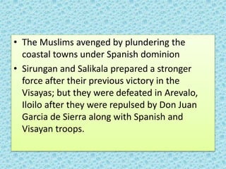 • The Muslims avenged by plundering the
coastal towns under Spanish dominion
• Sirungan and Salikala prepared a stronger
force after their previous victory in the
Visayas; but they were defeated in Arevalo,
Iloilo after they were repulsed by Don Juan
Garcia de Sierra along with Spanish and
Visayan troops.
 