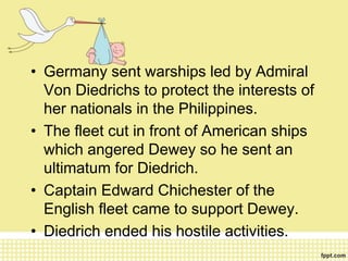 • Germany sent warships led by Admiral
Von Diedrichs to protect the interests of
her nationals in the Philippines.
• The fleet cut in front of American ships
which angered Dewey so he sent an
ultimatum for Diedrich.
• Captain Edward Chichester of the
English fleet came to support Dewey.
• Diedrich ended his hostile activities.
 