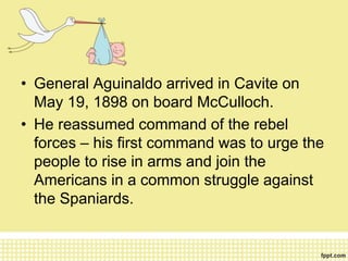 • General Aguinaldo arrived in Cavite on
May 19, 1898 on board McCulloch.
• He reassumed command of the rebel
forces – his first command was to urge the
people to rise in arms and join the
Americans in a common struggle against
the Spaniards.
 