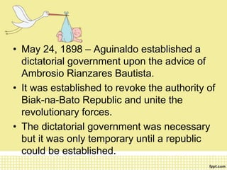• May 24, 1898 – Aguinaldo established a
dictatorial government upon the advice of
Ambrosio Rianzares Bautista.
• It was established to revoke the authority of
Biak-na-Bato Republic and unite the
revolutionary forces.
• The dictatorial government was necessary
but it was only temporary until a republic
could be established.
 