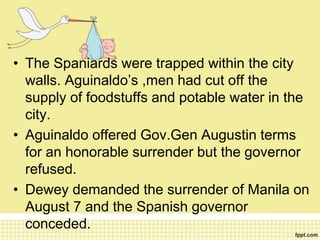 • The Spaniards were trapped within the city
walls. Aguinaldo’s ,men had cut off the
supply of foodstuffs and potable water in the
city.
• Aguinaldo offered Gov.Gen Augustin terms
for an honorable surrender but the governor
refused.
• Dewey demanded the surrender of Manila on
August 7 and the Spanish governor
conceded.
 