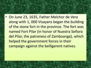 • On June 23, 1635, Father Melchor de Vera
along with 1, 000 Visayans began the building
of the stone fort in the province. The fort was
named Fort Pilar (in honor of Nuestra Señora
del Pilar, the patroness of Zamboanga), which
helped the government forces in their
campaign against the belligerent natives.
 