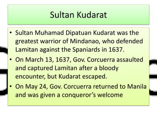 Sultan Kudarat
• Sultan Muhamad Dipatuan Kudarat was the
greatest warrior of Mindanao, who defended
Lamitan against the Spaniards in 1637.
• On March 13, 1637, Gov. Corcuerra assaulted
and captured Lamitan after a bloody
encounter, but Kudarat escaped.
• On May 24, Gov. Corcuerra returned to Manila
and was given a conqueror’s welcome
 