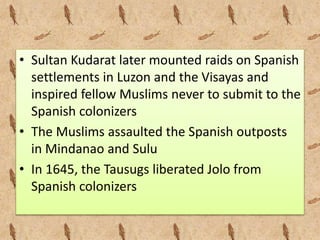 • Sultan Kudarat later mounted raids on Spanish
settlements in Luzon and the Visayas and
inspired fellow Muslims never to submit to the
Spanish colonizers
• The Muslims assaulted the Spanish outposts
in Mindanao and Sulu
• In 1645, the Tausugs liberated Jolo from
Spanish colonizers
 