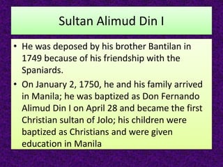 Sultan Alimud Din I
• He was deposed by his brother Bantilan in
1749 because of his friendship with the
Spaniards.
• On January 2, 1750, he and his family arrived
in Manila; he was baptized as Don Fernando
Alimud Din I on April 28 and became the first
Christian sultan of Jolo; his children were
baptized as Christians and were given
education in Manila
 