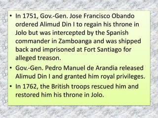 • In 1751, Gov.-Gen. Jose Francisco Obando
ordered Alimud Din I to regain his throne in
Jolo but was intercepted by the Spanish
commander in Zamboanga and was shipped
back and imprisoned at Fort Santiago for
alleged treason.
• Gov.-Gen. Pedro Manuel de Arandia released
Alimud Din I and granted him royal privileges.
• In 1762, the British troops rescued him and
restored him his throne in Jolo.
 
