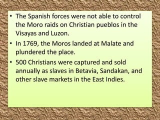 • The Spanish forces were not able to control
the Moro raids on Christian pueblos in the
Visayas and Luzon.
• In 1769, the Moros landed at Malate and
plundered the place.
• 500 Christians were captured and sold
annually as slaves in Betavia, Sandakan, and
other slave markets in the East Indies.
 