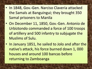 • In 1848, Gov.-Gen. Narciso Claveria attacked
the Samals at Banguingui; they brought 350
Samal prisoners to Manila
• On December 11, 1850, Gov.-Gen. Antonio de
Urbiztondo commanded a force of 100 troops
of artillery and 500 infantry to subjugate the
Muslims of Sulu.
• In January 1851, he sailed to Jolo and after the
native’s attack, his force burned down 1, 000
houses and around 100 bancas before
returning to Zamboanga
 