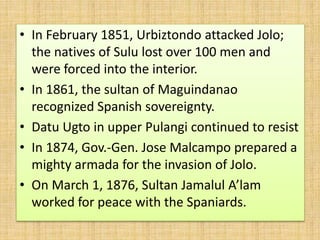 • In February 1851, Urbiztondo attacked Jolo;
the natives of Sulu lost over 100 men and
were forced into the interior.
• In 1861, the sultan of Maguindanao
recognized Spanish sovereignty.
• Datu Ugto in upper Pulangi continued to resist
• In 1874, Gov.-Gen. Jose Malcampo prepared a
mighty armada for the invasion of Jolo.
• On March 1, 1876, Sultan Jamalul A’lam
worked for peace with the Spaniards.
 