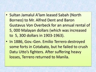 • Sultan Jamalul A’lam leased Sabah (North
Borneo) to Mr. Alfred Dent and Baron
Gustavus Von Overbeck for an annual rental of
5, 000 Malayan dollars (which was increased
to 5, 300 dollars in 1903-1963).
• In 1886, Gov.-Gen. Emilio Terrero destroyed
some forts in Cotabato, but he failed to crush
Datu Utto’s fighters. After suffering heavy
losses, Terrero returned to Manila.
 