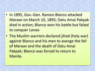 • In 1895, Gov.-Gen. Ramon Blanco attacked
Marawi on March 10, 1895; Datu Amai Pakpak
died in action; Blanco won his battle but failed
to conquer Lanao
• The Muslim warriors declared jihad (holy war)
against Blanco and his men to avenge the fall
of Marawi and the death of Datu Amai
Pakpak; Blanco was forced to return to
Manila.
 