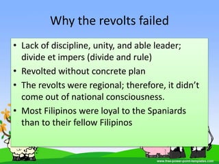 Why the revolts failed
• Lack of discipline, unity, and able leader;
divide et impers (divide and rule)
• Revolted without concrete plan
• The revolts were regional; therefore, it didn’t
come out of national consciousness.
• Most Filipinos were loyal to the Spaniards
than to their fellow Filipinos
 