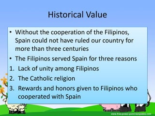 Historical Value
• Without the cooperation of the Filipinos,
Spain could not have ruled our country for
more than three centuries
• The Filipinos served Spain for three reasons
1. Lack of unity among Filipinos
2. The Catholic religion
3. Rewards and honors given to Filipinos who
cooperated with Spain
 