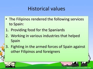 Historical values
• The Filipinos rendered the following services
to Spain:
1. Providing food for the Spaniards
2. Working in various industries that helped
Spain
3. Fighting in the armed forces of Spain against
other Filipinos and foreigners
 