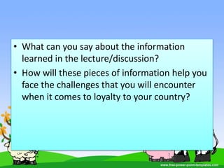 • What can you say about the information
learned in the lecture/discussion?
• How will these pieces of information help you
face the challenges that you will encounter
when it comes to loyalty to your country?
 