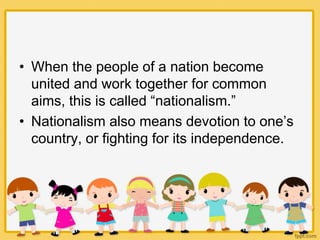 • When the people of a nation become
united and work together for common
aims, this is called “nationalism.”
• Nationalism also means devotion to one’s
country, or fighting for its independence.
 