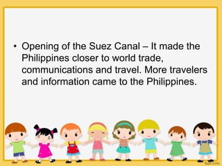 • Opening of the Suez Canal – It made the
Philippines closer to world trade,
communications and travel. More travelers
and information came to the Philippines.
 