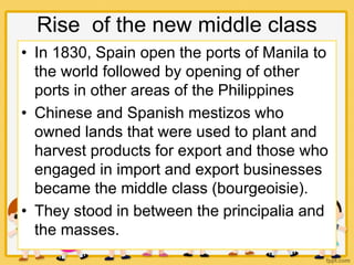 Rise of the new middle class
• In 1830, Spain open the ports of Manila to
the world followed by opening of other
ports in other areas of the Philippines
• Chinese and Spanish mestizos who
owned lands that were used to plant and
harvest products for export and those who
engaged in import and export businesses
became the middle class (bourgeoisie).
• They stood in between the principalia and
the masses.
 