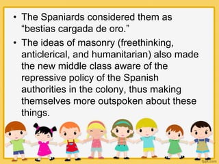 • The Spaniards considered them as
“bestias cargada de oro.”
• The ideas of masonry (freethinking,
anticlerical, and humanitarian) also made
the new middle class aware of the
repressive policy of the Spanish
authorities in the colony, thus making
themselves more outspoken about these
things.
 
