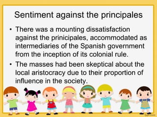 Sentiment against the principales
• There was a mounting dissatisfaction
against the prinicipales, accommodated as
intermediaries of the Spanish government
from the inception of its colonial rule.
• The masses had been skeptical about the
local aristocracy due to their proportion of
influence in the society.
 