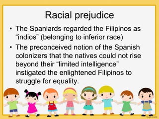 Racial prejudice
• The Spaniards regarded the Filipinos as
“indios” (belonging to inferior race)
• The preconceived notion of the Spanish
colonizers that the natives could not rise
beyond their “limited intelligence”
instigated the enlightened Filipinos to
struggle for equality.
 