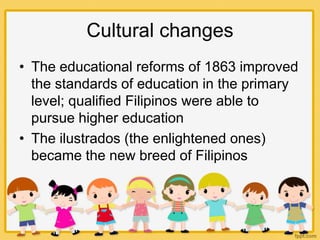 Cultural changes
• The educational reforms of 1863 improved
the standards of education in the primary
level; qualified Filipinos were able to
pursue higher education
• The ilustrados (the enlightened ones)
became the new breed of Filipinos
 