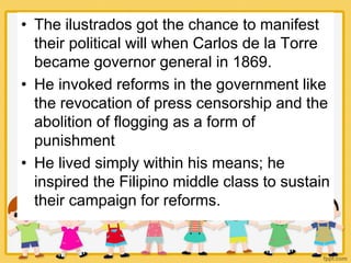• The ilustrados got the chance to manifest
their political will when Carlos de la Torre
became governor general in 1869.
• He invoked reforms in the government like
the revocation of press censorship and the
abolition of flogging as a form of
punishment
• He lived simply within his means; he
inspired the Filipino middle class to sustain
their campaign for reforms.
 