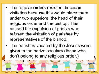 • The regular orders resisted diocesan
visitation because this would place them
under two superiors, the head of their
religious order and the bishop. This
caused the expulsion of priests who
refused the visitation of parishes by
representatives of the bishop.
• The parishes vacated by the Jesuits were
given to the native seculars (those who
don’t belong to any religious order.)
 