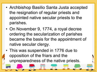 • Archbishop Basilio Santa Justa accepted
the resignation of regular priests and
appointed native secular priests to the
parishes.
• On November 9, 1774, a royal decree
ordering the secularization of parishes
became the basis for the appointment of
native secular clergy.
• This was suspended in 1776 due to
opposition of the friars and the
unpreparedness of the native priests.
 