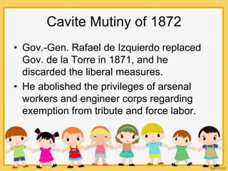 Cavite Mutiny of 1872
• Gov.-Gen. Rafael de Izquierdo replaced
Gov. de la Torre in 1871, and he
discarded the liberal measures.
• He abolished the privileges of arsenal
workers and engineer corps regarding
exemption from tribute and force labor.
 