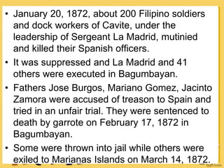 • January 20, 1872, about 200 Filipino soldiers
and dock workers of Cavite, under the
leadership of Sergeant La Madrid, mutinied
and killed their Spanish officers.
• It was suppressed and La Madrid and 41
others were executed in Bagumbayan.
• Fathers Jose Burgos, Mariano Gomez, Jacinto
Zamora were accused of treason to Spain and
tried in an unfair trial. They were sentenced to
death by garrote on February 17, 1872 in
Bagumbayan.
• Some were thrown into jail while others were
exiled to Marianas Islands on March 14, 1872.
 
