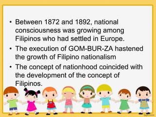 • Between 1872 and 1892, national
consciousness was growing among
Filipinos who had settled in Europe.
• The execution of GOM-BUR-ZA hastened
the growth of Filipino nationalism
• The concept of nationhood coincided with
the development of the concept of
Filipinos.
 