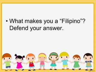 • What makes you a “Filipino”?
Defend your answer.
 