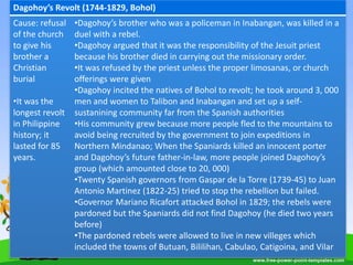Dagohoy’s Revolt (1744-1829, Bohol)
Cause: refusal
of the church
to give his
brother a
Christian
burial
•It was the
longest revolt
in Philippine
history; it
lasted for 85
years.
•Dagohoy’s brother who was a policeman in Inabangan, was killed in a
duel with a rebel.
•Dagohoy argued that it was the responsibility of the Jesuit priest
because his brother died in carrying out the missionary order.
•It was refused by the priest unless the proper limosanas, or church
offerings were given
•Dagohoy incited the natives of Bohol to revolt; he took around 3, 000
men and women to Talibon and Inabangan and set up a self-
sustanining community far from the Spanish authorities
•His community grew because more people fled to the mountains to
avoid being recruited by the government to join expeditions in
Northern Mindanao; When the Spaniards killed an innocent porter
and Dagohoy’s future father-in-law, more people joined Dagohoy’s
group (which amounted close to 20, 000)
•Twenty Spanish governors from Gaspar de la Torre (1739-45) to Juan
Antonio Martinez (1822-25) tried to stop the rebellion but failed.
•Governor Mariano Ricafort attacked Bohol in 1829; the rebels were
pardoned but the Spaniards did not find Dagohoy (he died two years
before)
•The pardoned rebels were allowed to live in new villeges which
included the towns of Butuan, Bililihan, Cabulao, Catigoina, and Vilar
 